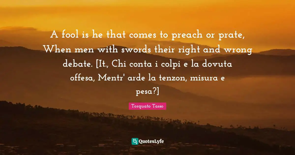 A fool is he that comes to preach or prate, When men with swords their right and wrong debate. [It., Chi conta i colpi e la dovuta offesa, Mentr' arde la tenzon, misura e pesa?]