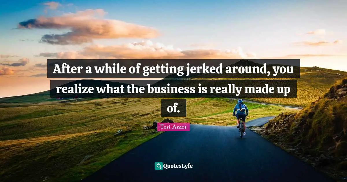 After a while of getting jerked around, you realize what the business is really made up of.