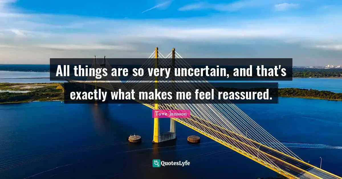 All things are so very uncertain, and that's exactly what makes me feel reassured.