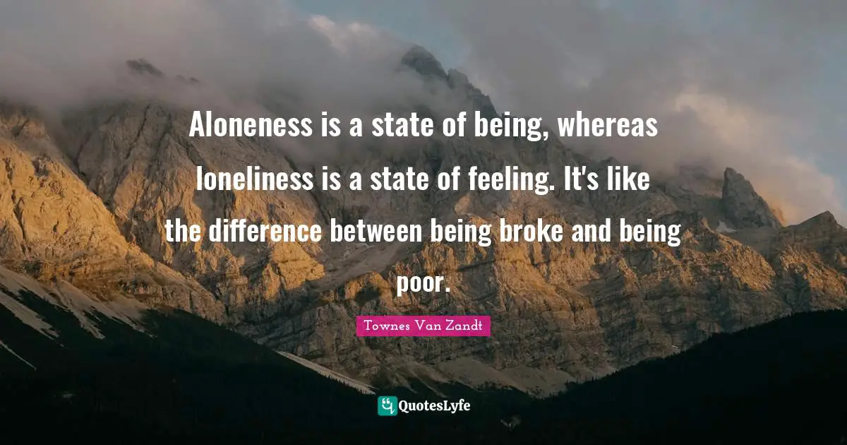 Broke Quotes: "Aloneness is a state of being, whereas loneliness is a state of feeling. It's like the difference between being broke and being poor."