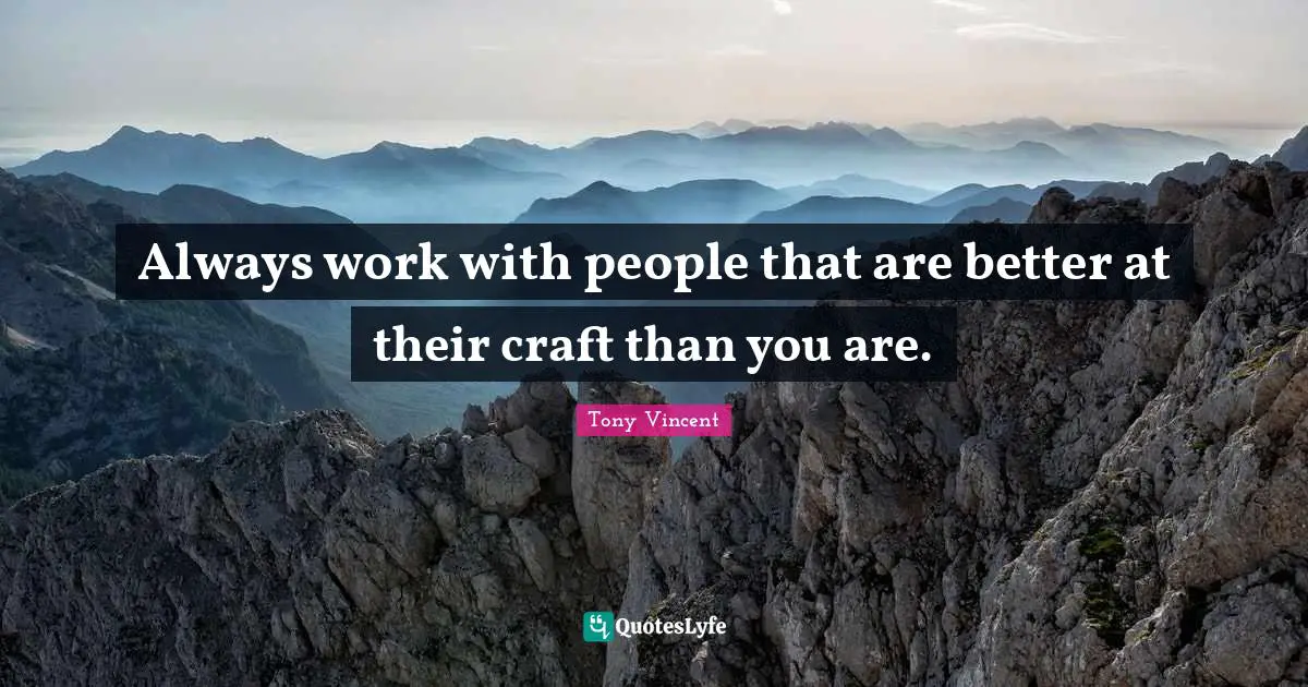Always work with people that are better at their craft than you are.