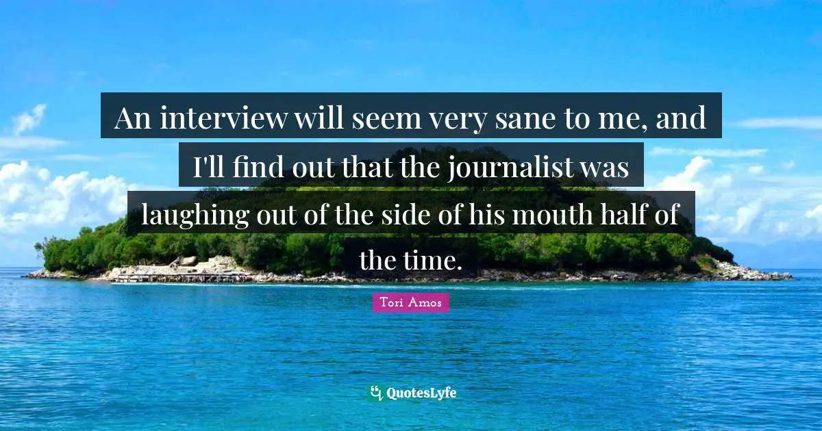 An interview will seem very sane to me, and I'll find out that the journalist was laughing out of the side of his mouth half of the time.