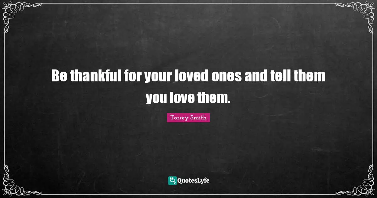 Be thankful for your loved ones and tell them you love them.
