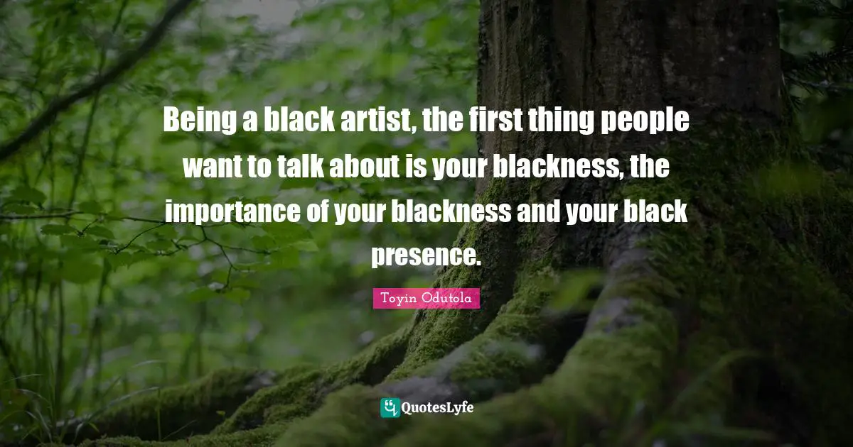 Being a black artist, the first thing people want to talk about is your blackness, the importance of your blackness and your black presence.
