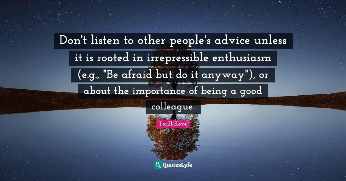Don't listen to other people's advice unless it is rooted in irrepressible enthusiasm (e.g., "Be afraid but do it anyway"), or about the importance of being a good colleague.