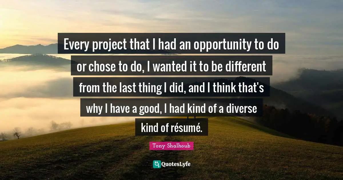Every project that I had an opportunity to do or chose to do, I wanted it to be different from the last thing I did, and I think that's why I have a good, I had kind of a diverse kind of résumé.