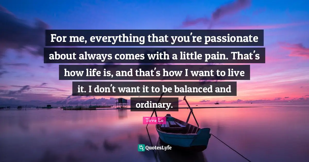 For me, everything that you're passionate about always comes with a little pain. That's how life is, and that's how I want to live it. I don't want it to be balanced and ordinary.