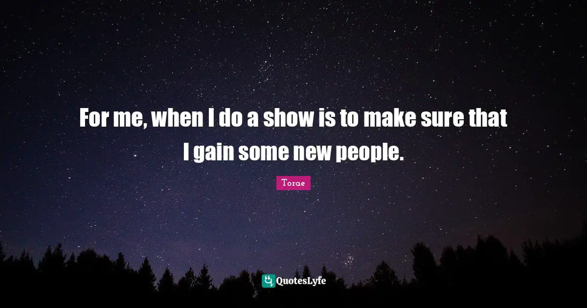 For me, when I do a show is to make sure that I gain some new people.