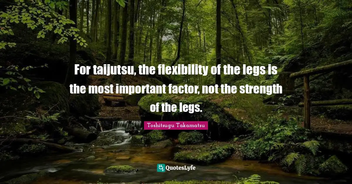 For taijutsu, the flexibility of the legs is the most important factor, not the strength of the legs.