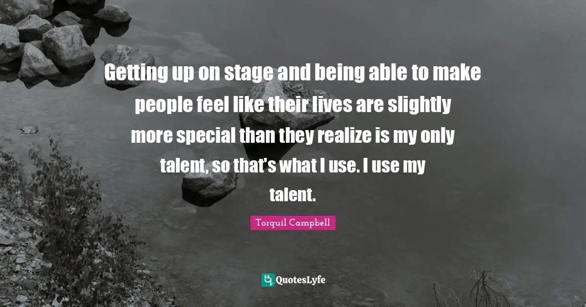 Getting up on stage and being able to make people feel like their lives are slightly more special than they realize is my only talent, so that's what I use. I use my talent.