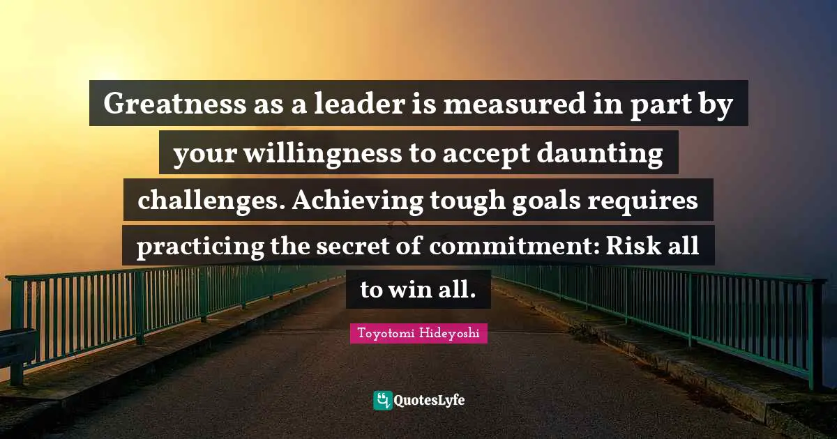 Greatness as a leader is measured in part by your willingness to accept daunting challenges. Achieving tough goals requires practicing the secret of commitment: Risk all to win all.