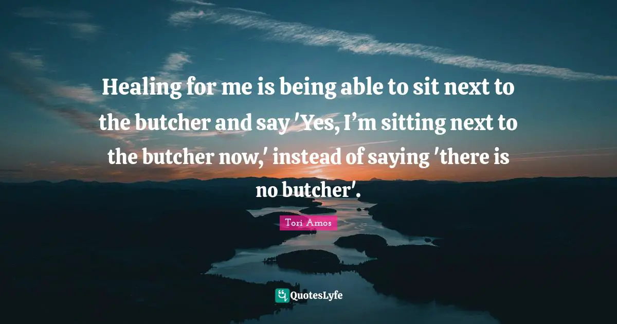 Healing for me is being able to sit next to the butcher and say 'Yes, I’m sitting next to the butcher now,' instead of saying 'there is no butcher'.