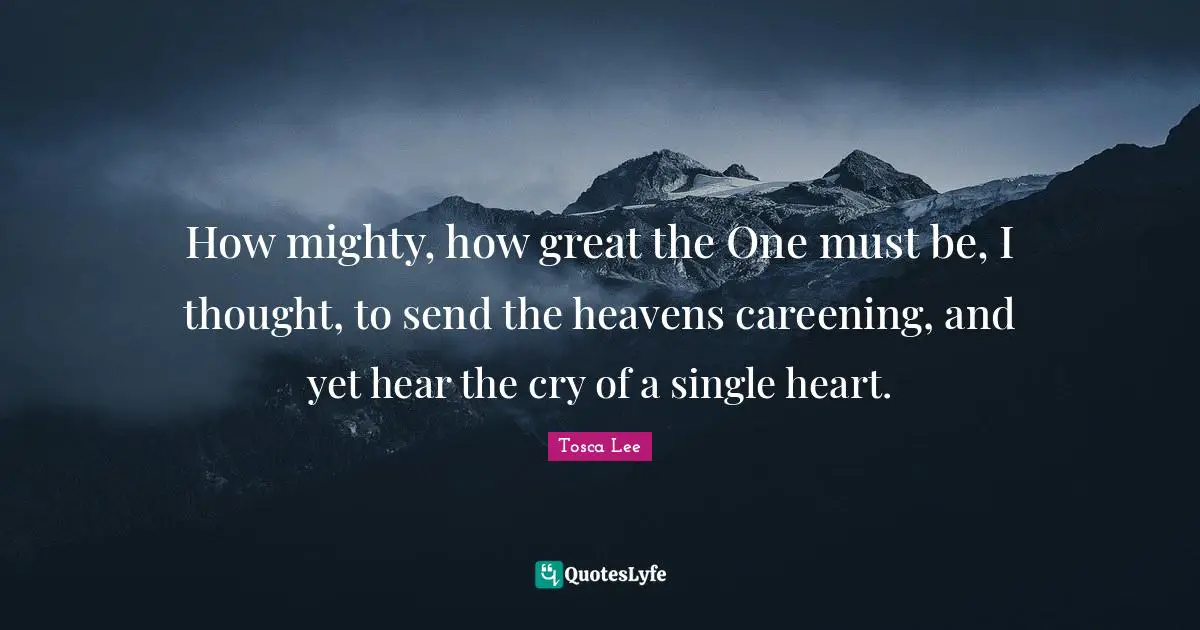 How mighty, how great the One must be, I thought, to send the heavens careening, and yet hear the cry of a single heart.