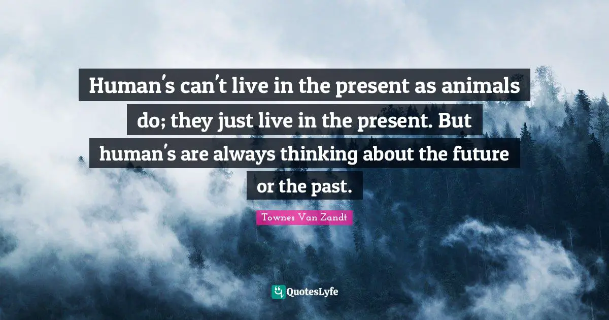 Human's can't live in the present as animals do; they just live in the present. But human's are always thinking about the future or the past.