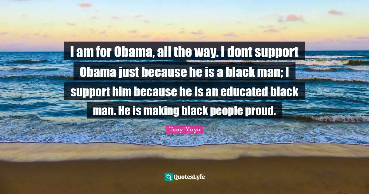 I am for Obama, all the way. I dont support Obama just because he is a black man; I support him because he is an educated black man. He is making black people proud.