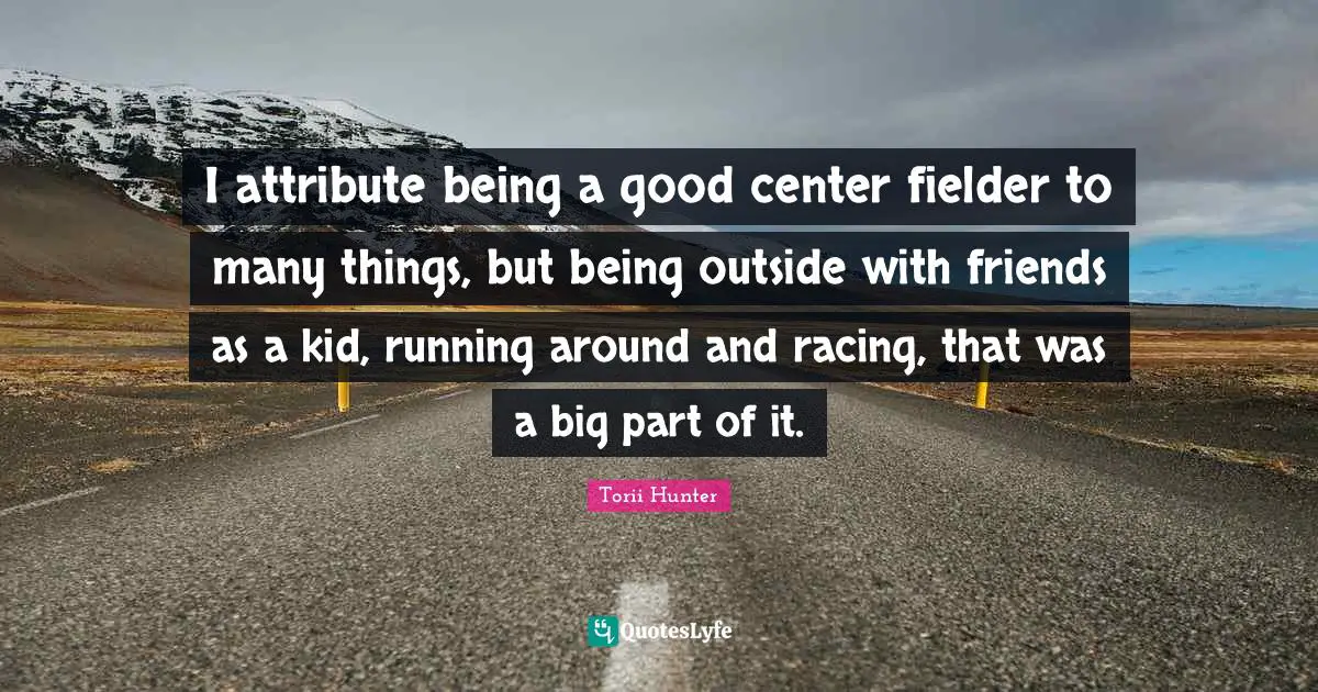 I attribute being a good center fielder to many things, but being outside with friends as a kid, running around and racing, that was a big part of it.