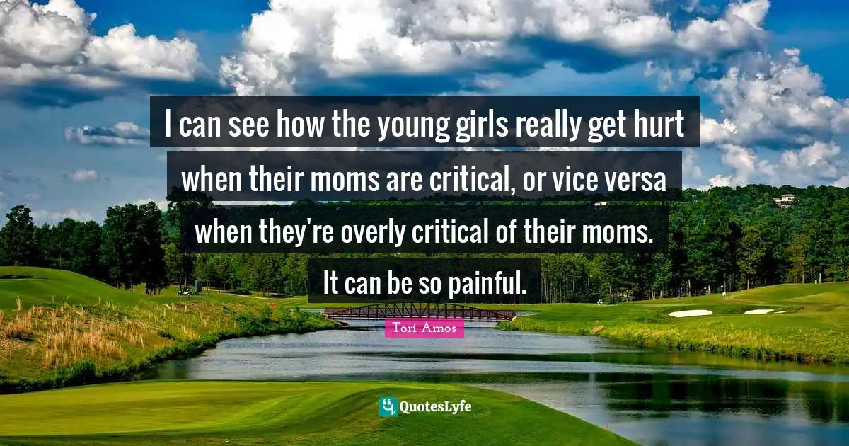 I can see how the young girls really get hurt when their moms are critical, or vice versa when they're overly critical of their moms. It can be so painful.