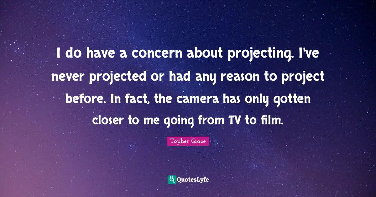 I do have a concern about projecting. I've never projected or had any reason to project before. In fact, the camera has only gotten closer to me going from TV to film.