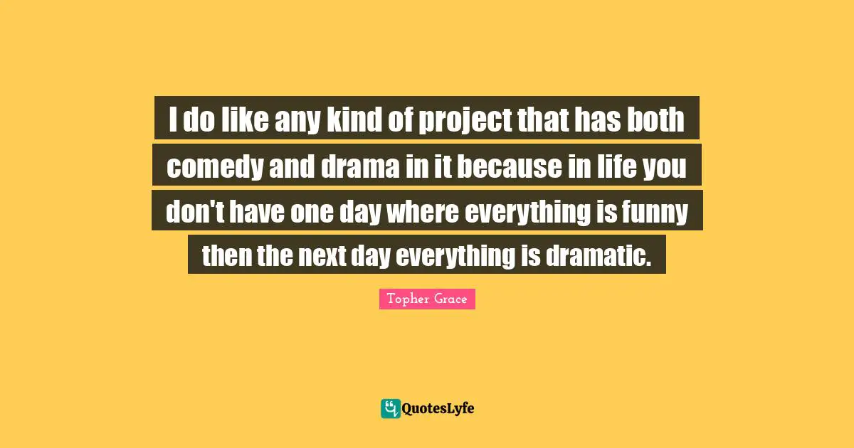 I do like any kind of project that has both comedy and drama in it because in life you don't have one day where everything is funny then the next day everything is dramatic.