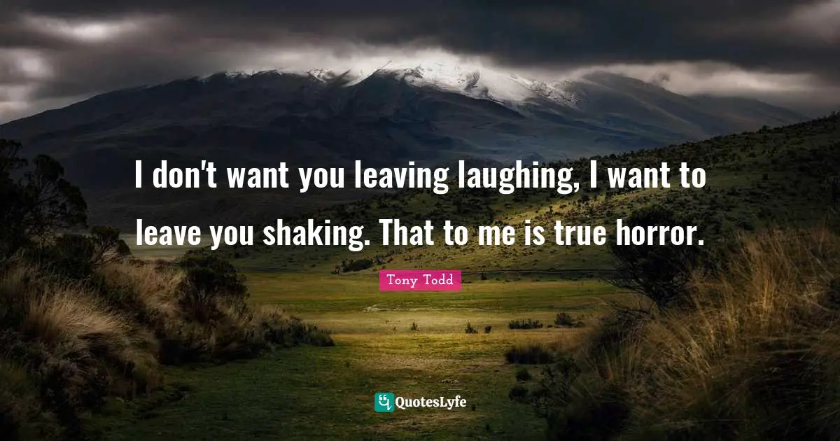 I don't want you leaving laughing, I want to leave you shaking. That to me is true horror.