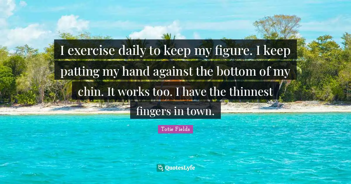 I exercise daily to keep my figure. I keep patting my hand against the bottom of my chin. It works too. I have the thinnest fingers in town.