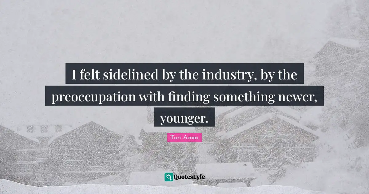 I felt sidelined by the industry, by the preoccupation with finding something newer, younger.