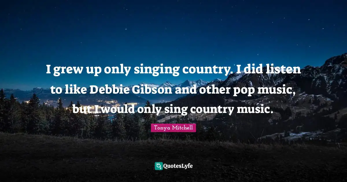I grew up only singing country. I did listen to like Debbie Gibson and other pop music, but I would only sing country music.