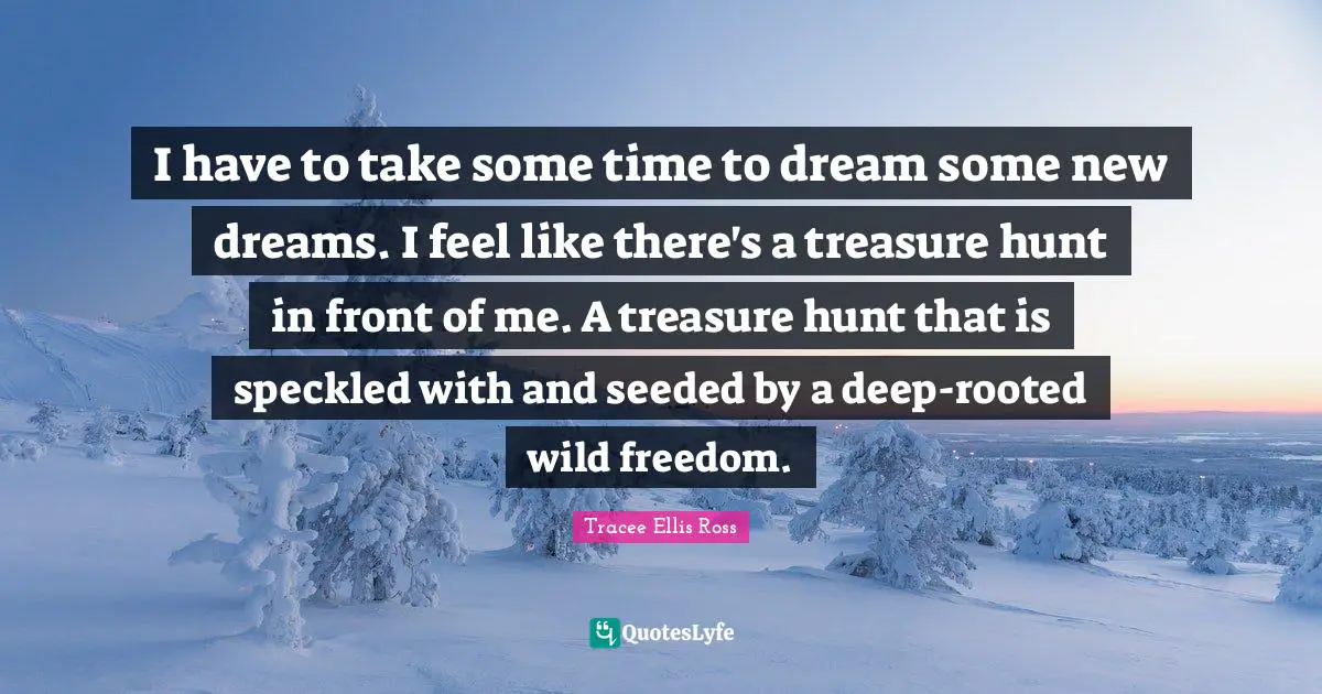 I have to take some time to dream some new dreams. I feel like there's a treasure hunt in front of me. A treasure hunt that is speckled with and seeded by a deep-rooted wild freedom.