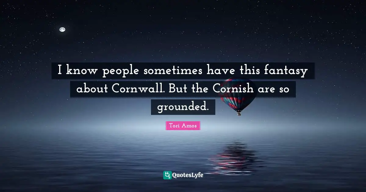 I know people sometimes have this fantasy about Cornwall. But the Cornish are so grounded.
