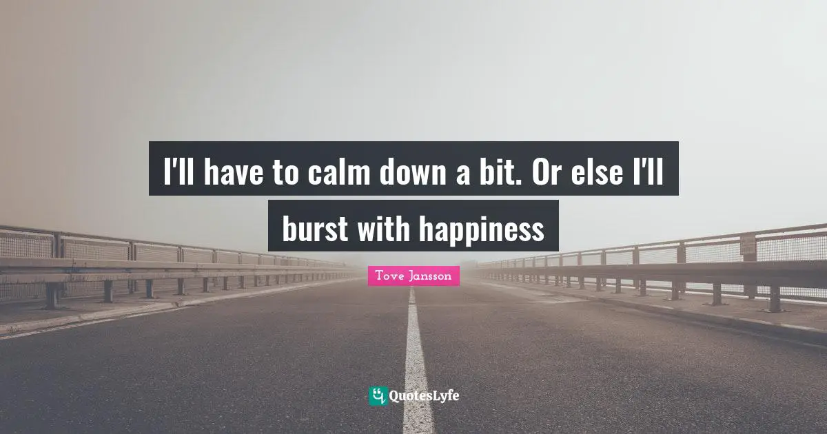 I'll have to calm down a bit. Or else I'll burst with happiness