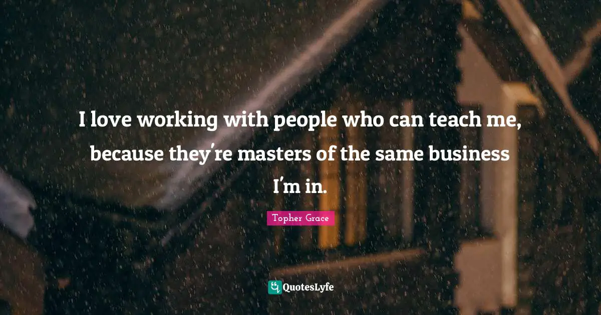 Topher Grace Quotes: "I love working with people who can teach me, because they're masters of the same business I'm in."