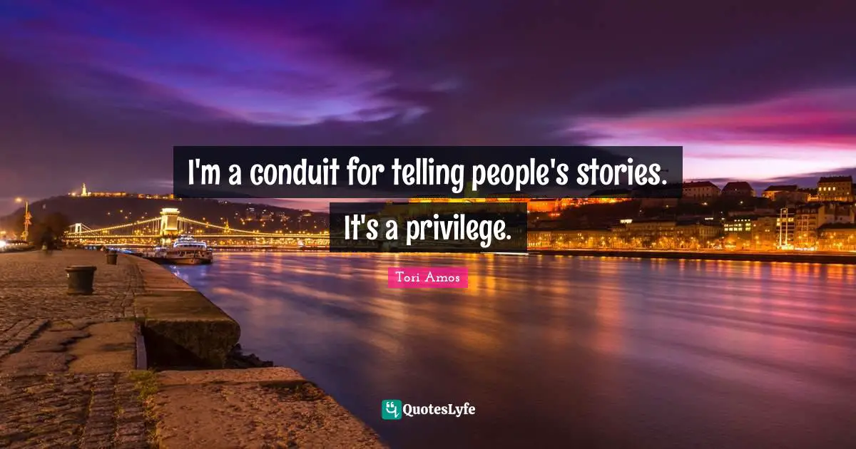 I'm a conduit for telling people's stories. It's a privilege.