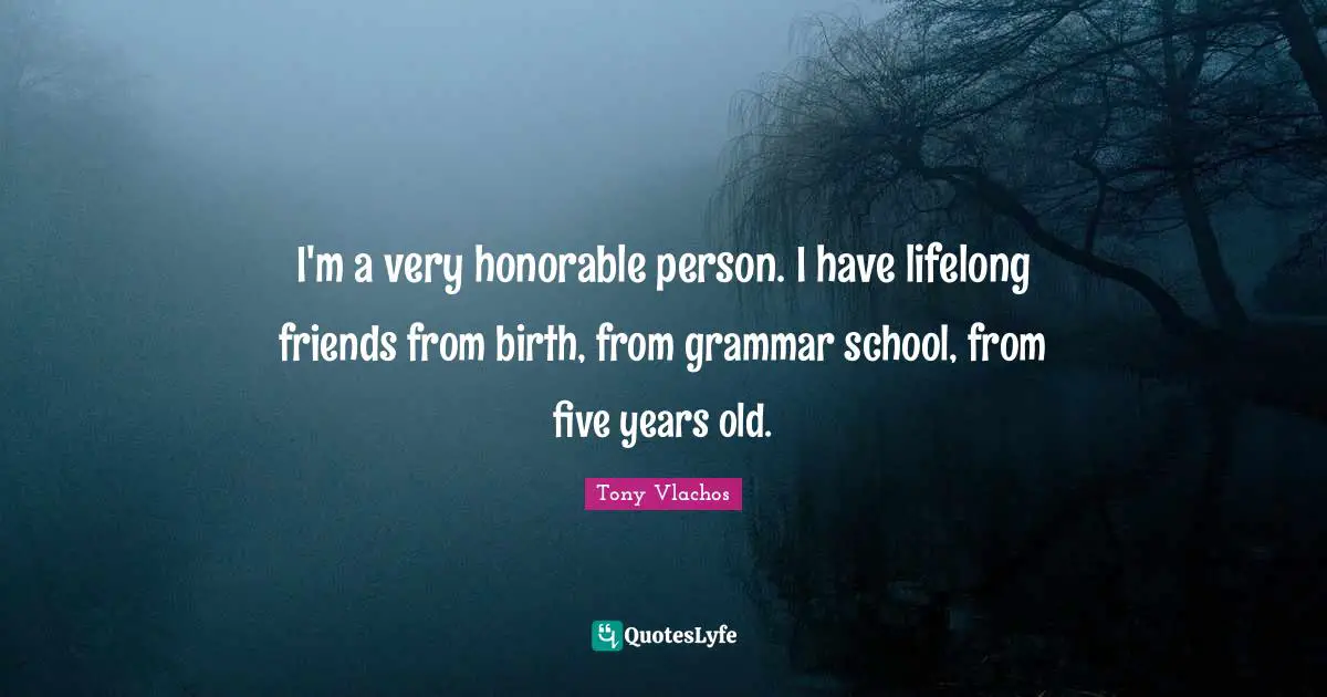 I'm a very honorable person. I have lifelong friends from birth, from grammar school, from five years old.