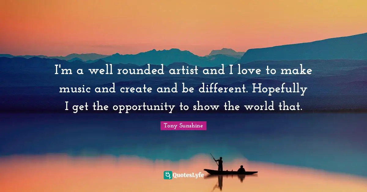 I'm a well rounded artist and I love to make music and create and be different. Hopefully I get the opportunity to show the world that.