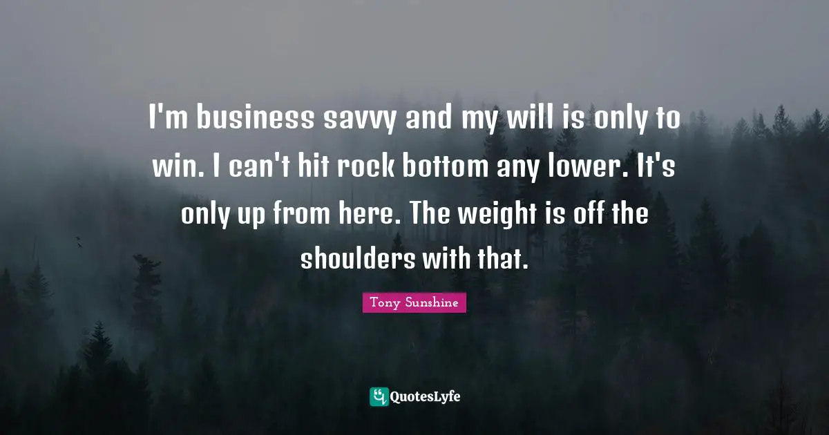 I'm business savvy and my will is only to win. I can't hit rock bottom any lower. It's only up from here. The weight is off the shoulders with that.