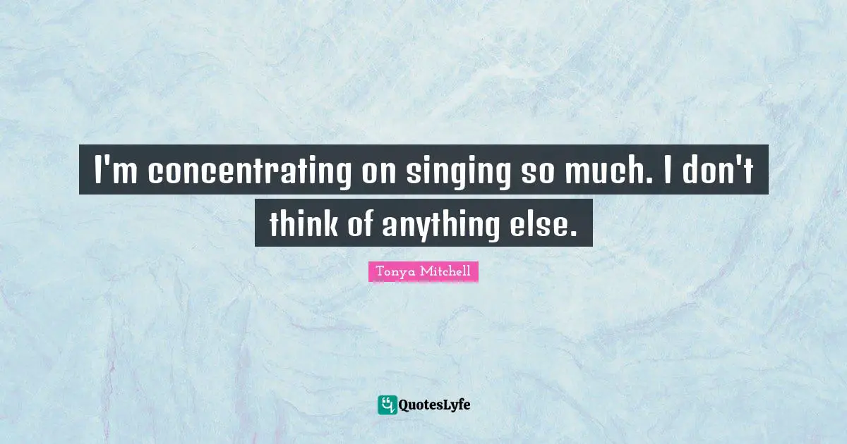 I'm concentrating on singing so much. I don't think of anything else.