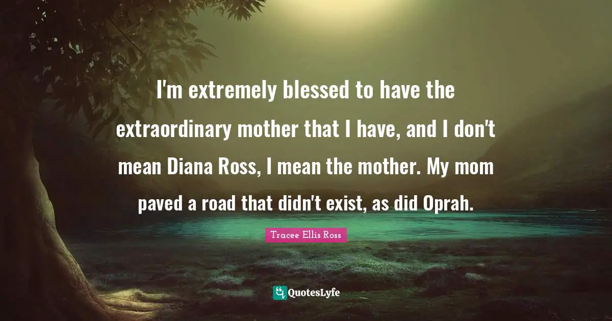 I'm extremely blessed to have the extraordinary mother that I have, and I don't mean Diana Ross, I mean the mother. My mom paved a road that didn't exist, as did Oprah.