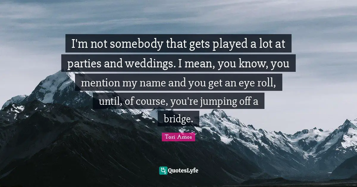 I'm not somebody that gets played a lot at parties and weddings. I mean, you know, you mention my name and you get an eye roll, until, of course, you're jumping off a bridge.