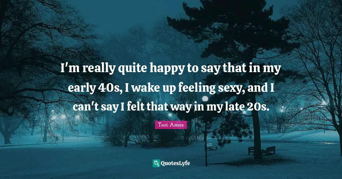 I'm really quite happy to say that in my early 40s, I wake up feeling sexy, and I can't say I felt that way in my late 20s.
