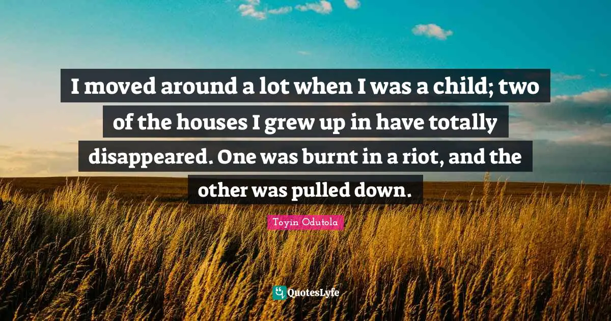 I moved around a lot when I was a child; two of the houses I grew up in have totally disappeared. One was burnt in a riot, and the other was pulled down.