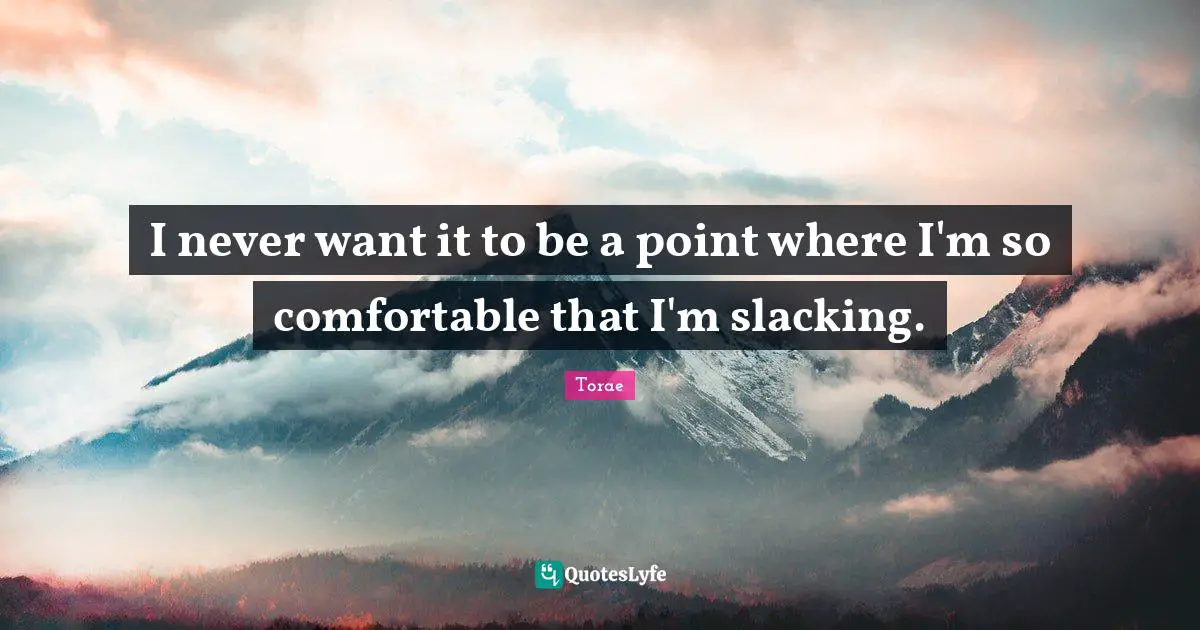 I never want it to be a point where I'm so comfortable that I'm slacking.