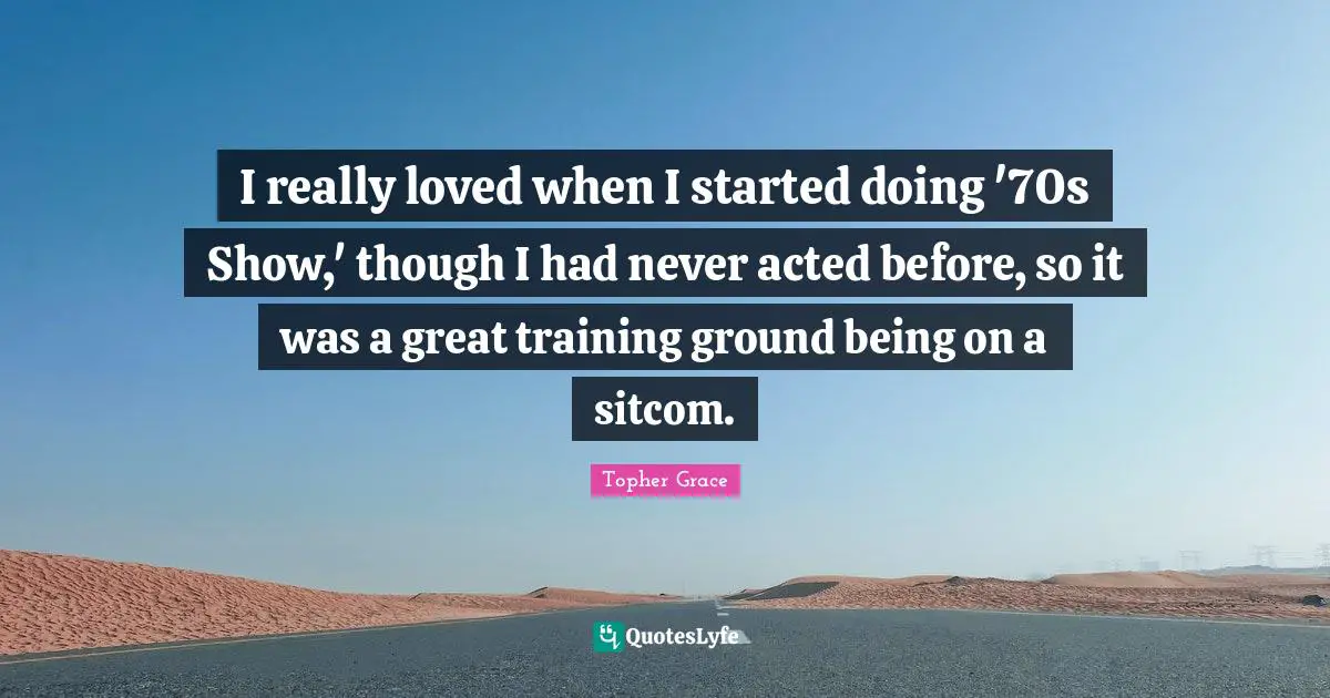 I really loved when I started doing '70s Show,' though I had never acted before, so it was a great training ground being on a sitcom.