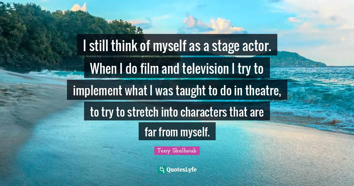 I still think of myself as a stage actor. When I do film and television I try to implement what I was taught to do in theatre, to try to stretch into characters that are far from myself.