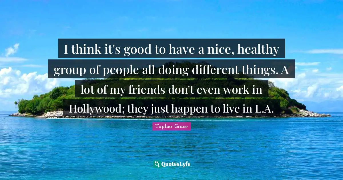 I think it's good to have a nice, healthy group of people all doing different things. A lot of my friends don't even work in Hollywood; they just happen to live in L.A.