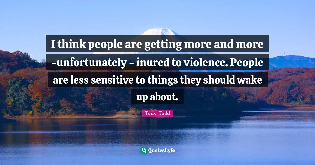 I think people are getting more and more -unfortunately - inured to violence. People are less sensitive to things they should wake up about.