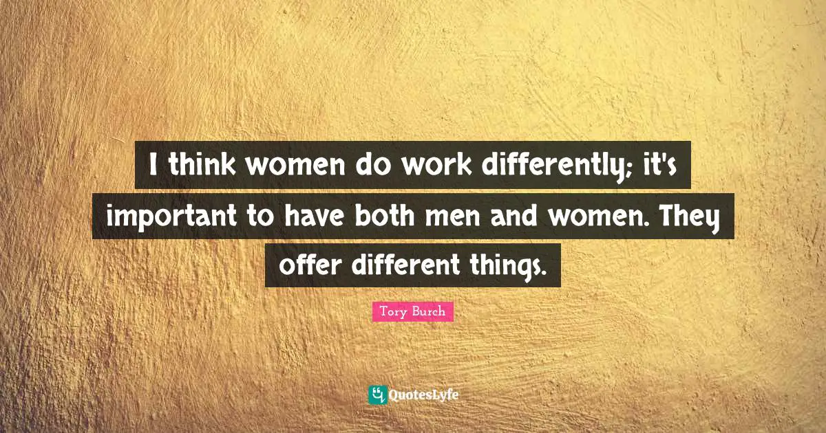 I think women do work differently; it's important to have both men and women. They offer different things.