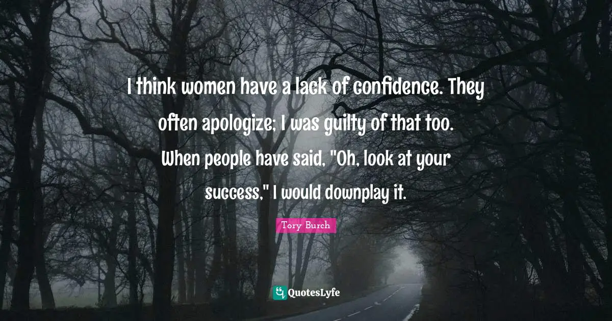 I think women have a lack of confidence. They often apologize; I was guilty of that too. When people have said, "Oh, look at your success," I would downplay it.
