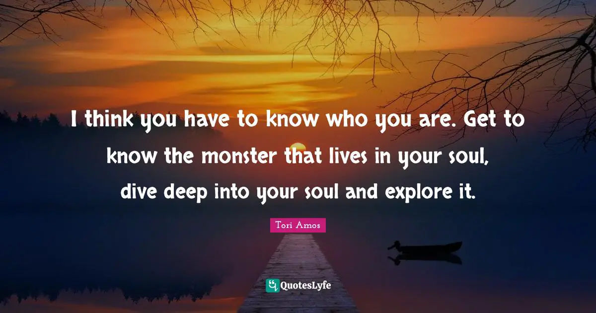 I think you have to know who you are. Get to know the monster that lives in your soul, dive deep into your soul and explore it.
