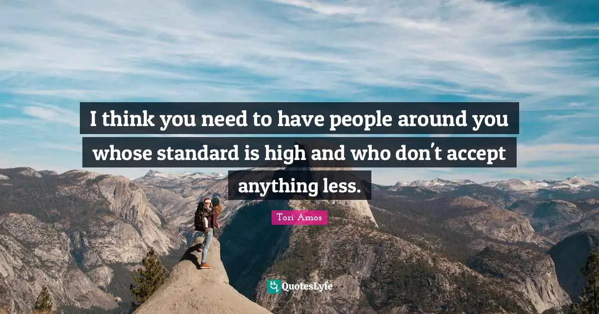 I think you need to have people around you whose standard is high and who don't accept anything less.