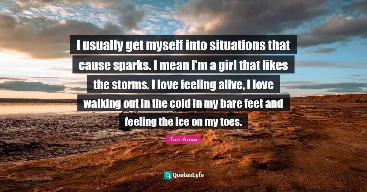 I usually get myself into situations that cause sparks. I mean I'm a girl that likes the storms. I love feeling alive, I love walking out in the cold in my bare feet and feeling the ice on my toes.